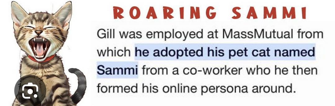 Reddit post: Roaring Sammi. Gill was employed at MassMutual from which he adopted his pet cat named Sammi from a co-worker who he then formed his online persona around.